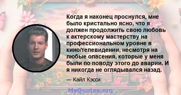 Когда я наконец проснулся, мне было кристально ясно, что я должен продолжить свою любовь к актерскому мастерству на профессиональном уровне в кино/телевидении, несмотря на любые опасения, которые у меня были по поводу