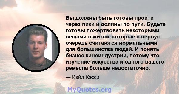 Вы должны быть готовы пройти через пики и долины по пути. Будьте готовы пожертвовать некоторыми вещами в жизни, которые в первую очередь считаются нормальными для большинства людей. И понять бизнес киноиндустрии, потому 