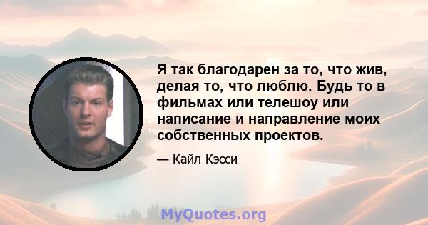 Я так благодарен за то, что жив, делая то, что люблю. Будь то в фильмах или телешоу или написание и направление моих собственных проектов.