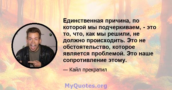 Единственная причина, по которой мы подчеркиваем, - это то, что, как мы решили, не должно происходить. Это не обстоятельство, которое является проблемой. Это наше сопротивление этому.