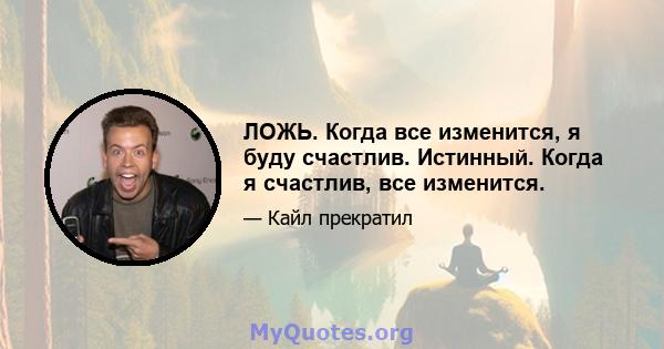 ЛОЖЬ. Когда все изменится, я буду счастлив. Истинный. Когда я счастлив, все изменится.