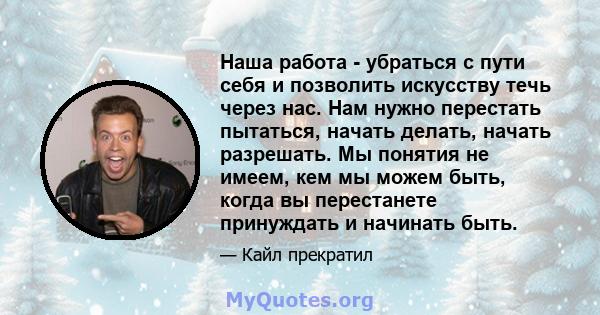 Наша работа - убраться с пути себя и позволить искусству течь через нас. Нам нужно перестать пытаться, начать делать, начать разрешать. Мы понятия не имеем, кем мы можем быть, когда вы перестанете принуждать и начинать