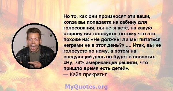 Но то, как они произносят эти вещи, когда вы попадаете на кабину для голосования, вы не знаете, на какую сторону вы голосуете, потому что это похоже на: «Не должны ли мы питаться неграми не в этот день?» .... Итак, вы