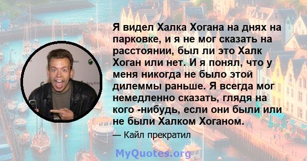 Я видел Халка Хогана на днях на парковке, и я не мог сказать на расстоянии, был ли это Халк Хоган или нет. И я понял, что у меня никогда не было этой дилеммы раньше. Я всегда мог немедленно сказать, глядя на кого