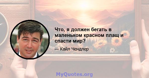 Что, я должен бегать в маленьком красном плащ и спасти мир?