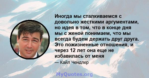 Иногда мы сталкиваемся с довольно жесткими аргументами, но идея в том, что в конце дня мы с женой понимаем, что мы всегда будем держать друг друга. Это пожизненные отношения, и через 12 лет она еще не избавилась от меня