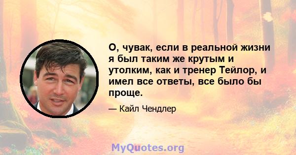 О, чувак, если в реальной жизни я был таким же крутым и утолким, как и тренер Тейлор, и имел все ответы, все было бы проще.