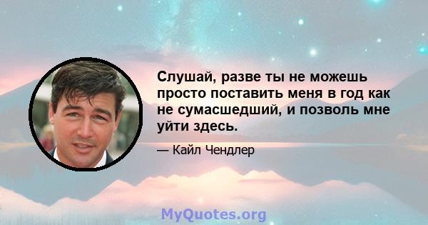 Слушай, разве ты не можешь просто поставить меня в год как не сумасшедший, и позволь мне уйти здесь.