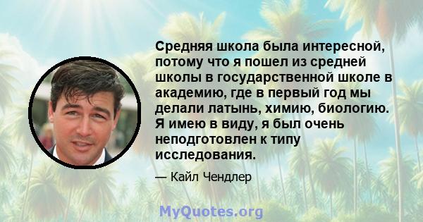 Средняя школа была интересной, потому что я пошел из средней школы в государственной школе в академию, где в первый год мы делали латынь, химию, биологию. Я имею в виду, я был очень неподготовлен к типу исследования.