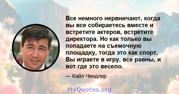 Все немного нервничают, когда вы все собираетесь вместе и встретите актеров, встретите директора. Но как только вы попадаете на съемочную площадку, тогда это как спорт. Вы играете в игру, все равны, и вот где это весело.