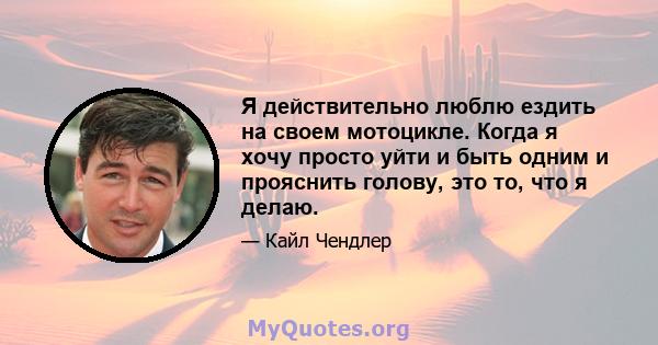 Я действительно люблю ездить на своем мотоцикле. Когда я хочу просто уйти и быть одним и прояснить голову, это то, что я делаю.