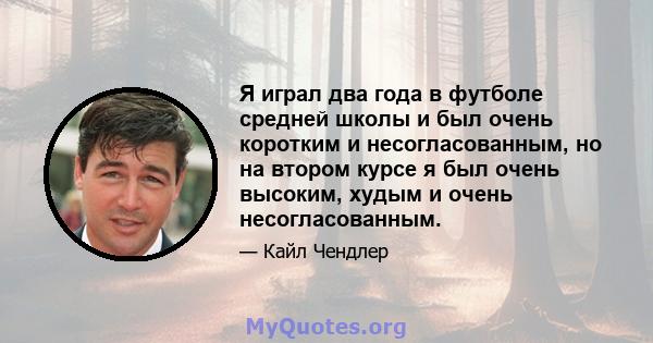 Я играл два года в футболе средней школы и был очень коротким и несогласованным, но на втором курсе я был очень высоким, худым и очень несогласованным.