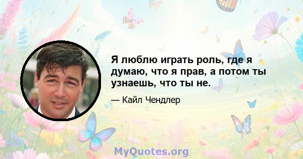 Я люблю играть роль, где я думаю, что я прав, а потом ты узнаешь, что ты не.