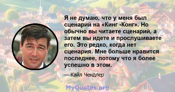 Я не думаю, что у меня был сценарий на «Кинг -Конг». Но обычно вы читаете сценарий, а затем вы идете и прослушиваете его. Это редко, когда нет сценария. Мне больше нравится последнее, потому что я более успешно в этом.