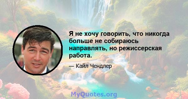 Я не хочу говорить, что никогда больше не собираюсь направлять, но режиссерская работа.