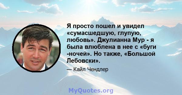 Я просто пошел и увидел «сумасшедшую, глупую, любовь». Джулианна Мур - я была влюблена в нее с «буги -ночей». Но также, «Большой Лебовски».