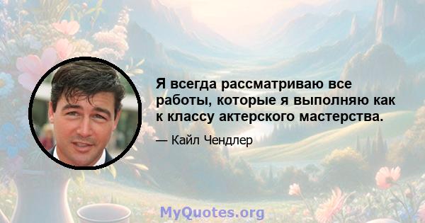 Я всегда рассматриваю все работы, которые я выполняю как к классу актерского мастерства.