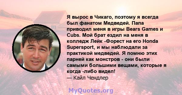 Я вырос в Чикаго, поэтому я всегда был фанатом Медведей. Папа приводил меня в игры Bears Games и Cubs. Мой брат ездил на меня в колледж Лейк -Форест на его Honda Supersport, и мы наблюдали за практикой медведей. Я помню 