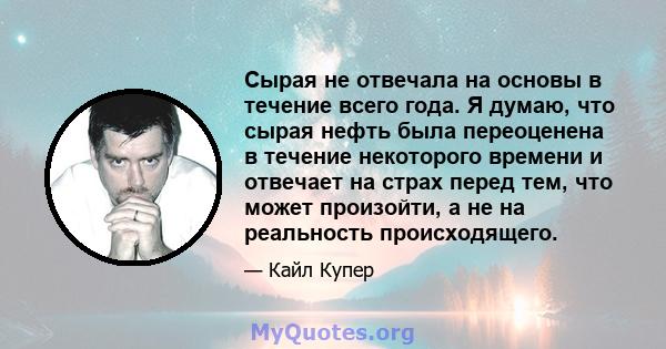 Сырая не отвечала на основы в течение всего года. Я думаю, что сырая нефть была переоценена в течение некоторого времени и отвечает на страх перед тем, что может произойти, а не на реальность происходящего.