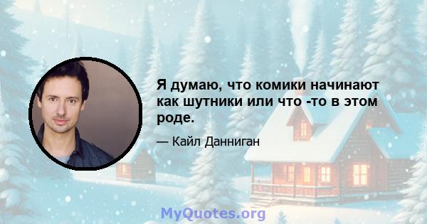 Я думаю, что комики начинают как шутники или что -то в этом роде.