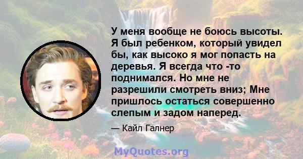 У меня вообще не боюсь высоты. Я был ребенком, который увидел бы, как высоко я мог попасть на деревья. Я всегда что -то поднимался. Но мне не разрешили смотреть вниз; Мне пришлось остаться совершенно слепым и задом