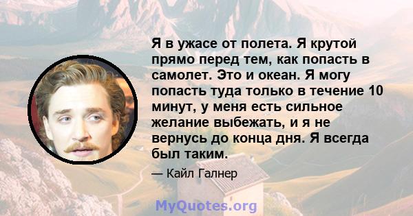 Я в ужасе от полета. Я крутой прямо перед тем, как попасть в самолет. Это и океан. Я могу попасть туда только в течение 10 минут, у меня есть сильное желание выбежать, и я не вернусь до конца дня. Я всегда был таким.