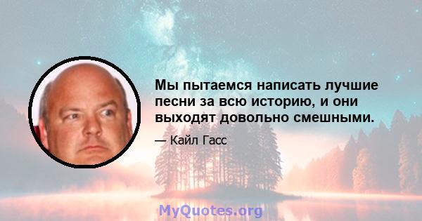 Мы пытаемся написать лучшие песни за всю историю, и они выходят довольно смешными.