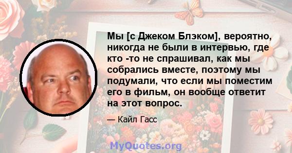 Мы [с Джеком Блэком], вероятно, никогда не были в интервью, где кто -то не спрашивал, как мы собрались вместе, поэтому мы подумали, что если мы поместим его в фильм, он вообще ответит на этот вопрос.