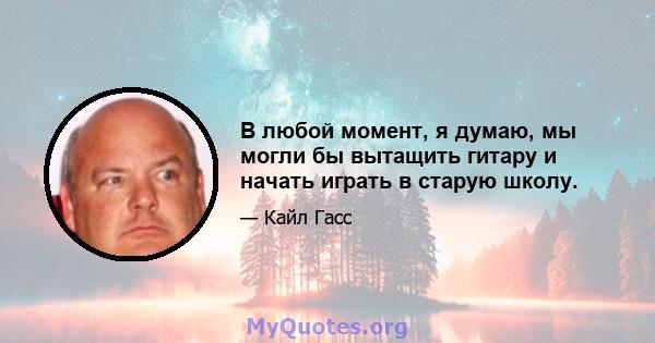 В любой момент, я думаю, мы могли бы вытащить гитару и начать играть в старую школу.