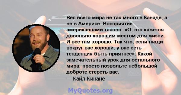 Вес всего мира не так много в Канаде, а не в Америке. Восприятие американцами таково: «О, это кажется довольно хорошим местом для жизни. И все там хорошо. Так что, если люди вокруг вас хороши, у вас есть тенденция быть