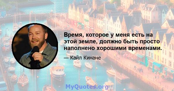 Время, которое у меня есть на этой земле, должно быть просто наполнено хорошими временами.