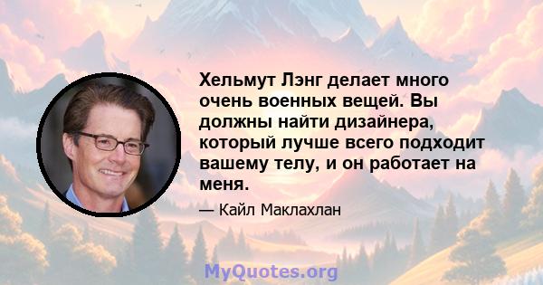 Хельмут Лэнг делает много очень военных вещей. Вы должны найти дизайнера, который лучше всего подходит вашему телу, и он работает на меня.