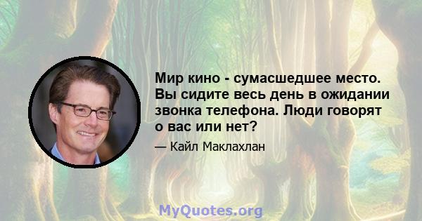 Мир кино - сумасшедшее место. Вы сидите весь день в ожидании звонка телефона. Люди говорят о вас или нет?