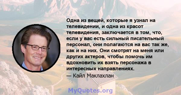 Одна из вещей, которые я узнал на телевидении, и одна из красот телевидения, заключается в том, что, если у вас есть сильный писательный персонал, они полагаются на вас так же, как и на них. Они смотрят на меня или