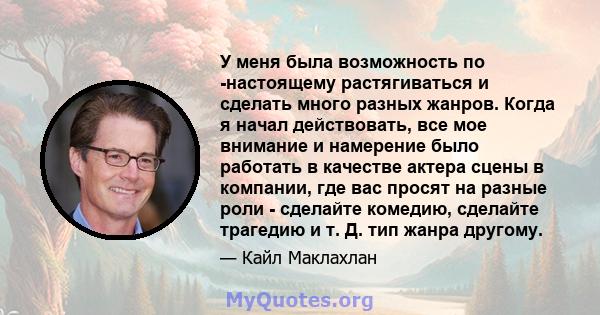 У меня была возможность по -настоящему растягиваться и сделать много разных жанров. Когда я начал действовать, все мое внимание и намерение было работать в качестве актера сцены в компании, где вас просят на разные роли 