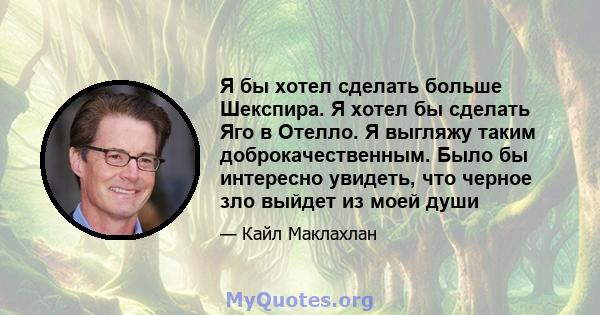 Я бы хотел сделать больше Шекспира. Я хотел бы сделать Яго в Отелло. Я выгляжу таким доброкачественным. Было бы интересно увидеть, что черное зло выйдет из моей души