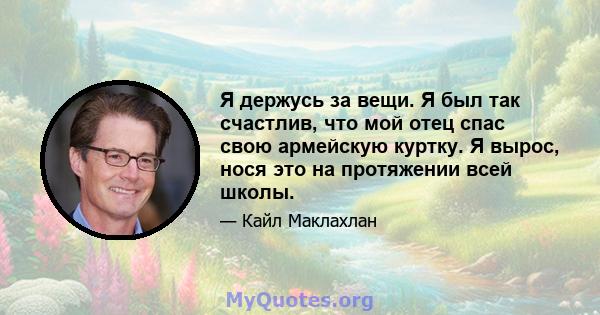 Я держусь за вещи. Я был так счастлив, что мой отец спас свою армейскую куртку. Я вырос, нося это на протяжении всей школы.