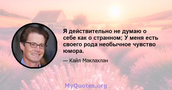 Я действительно не думаю о себе как о странном; У меня есть своего рода необычное чувство юмора.