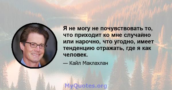 Я не могу не почувствовать то, что приходит ко мне случайно или нарочно, что угодно, имеет тенденцию отражать, где я как человек.