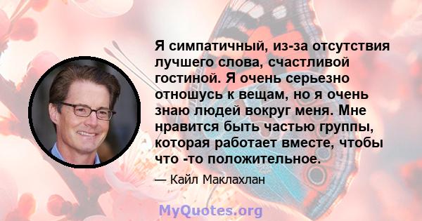 Я симпатичный, из-за отсутствия лучшего слова, счастливой гостиной. Я очень серьезно отношусь к вещам, но я очень знаю людей вокруг меня. Мне нравится быть частью группы, которая работает вместе, чтобы что -то