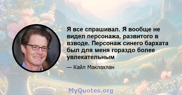 Я все спрашивал. Я вообще не видел персонажа, развитого в взводе. Персонаж синего бархата был для меня гораздо более увлекательным