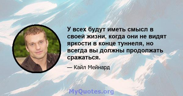 У всех будут иметь смысл в своей жизни, когда они не видят яркости в конце туннеля, но всегда вы должны продолжать сражаться.