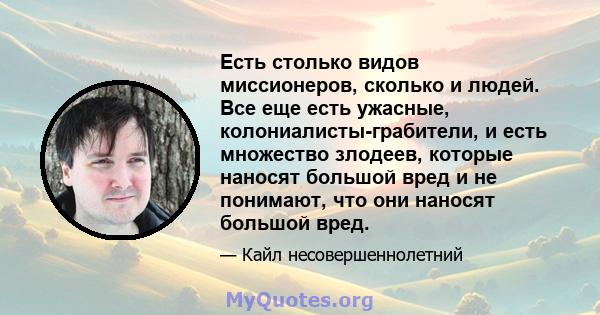 Есть столько видов миссионеров, сколько и людей. Все еще есть ужасные, колониалисты-грабители, и есть множество злодеев, которые наносят большой вред и не понимают, что они наносят большой вред.