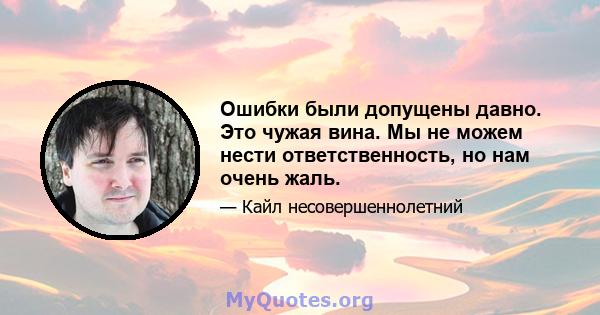 Ошибки были допущены давно. Это чужая вина. Мы не можем нести ответственность, но нам очень жаль.