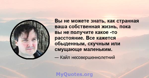 Вы не можете знать, как странная ваша собственная жизнь, пока вы не получите какое -то расстояние. Все кажется обыденным, скучным или смущающе маленьким.