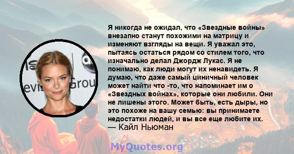 Я никогда не ожидал, что «Звездные войны» внезапно станут похожими на матрицу и изменяют взгляды на вещи. Я уважал это, пытаясь остаться рядом со стилем того, что изначально делал Джордж Лукас. Я не понимаю, как люди