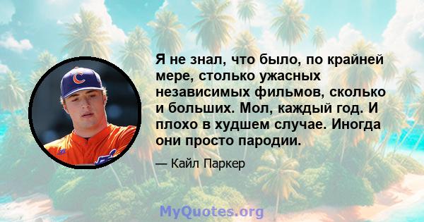 Я не знал, что было, по крайней мере, столько ужасных независимых фильмов, сколько и больших. Мол, каждый год. И плохо в худшем случае. Иногда они просто пародии.