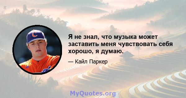 Я не знал, что музыка может заставить меня чувствовать себя хорошо, я думаю.