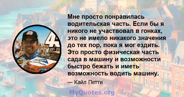 Мне просто понравилась водительская часть. Если бы я никого не участвовал в гонках, это не имело никакого значения до тех пор, пока я мог ездить. Это просто физическая часть сада в машину и возможности быстро бежать и