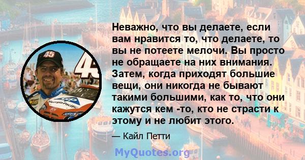 Неважно, что вы делаете, если вам нравится то, что делаете, то вы не потеете мелочи. Вы просто не обращаете на них внимания. Затем, когда приходят большие вещи, они никогда не бывают такими большими, как то, что они